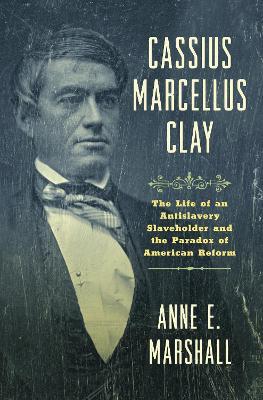 Cassius Marcellus Clay: The Life of an Antislavery Slaveholder and the Paradox of American Reform - Anne E. Marshall - cover