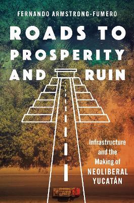 Roads to Prosperity and Ruin: Infrastructure and the Making of Neoliberal Yucatán - Fernando Armstrong-Fumero - cover