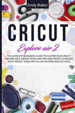 Cricut Explore Air 2: The Ultimate Beginners Guide to Master Your Cricut Explore Air 2, Design Space and Tips and Tricks to Realize Your Project Ideas