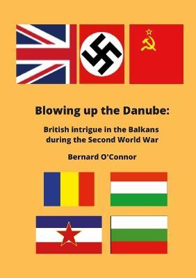 Blowing up the Danube: British intrigue in the Balkans during the Second World War - Bernard O'Connor - cover