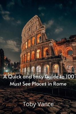 A Quick and Easy Guise to 100 Must See Places in Rome - Toby Vance - cover