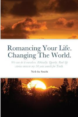 Romancing Your Life. Changing The World.: We can do it ourselves. Ethically. Quietly. Real life stories answer my 50 year search for Truth. - Neil The Smith - cover
