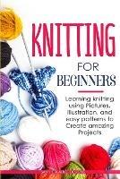 Knitting for Beginners: Learning knitting using pictures, illustration, and easy patterns to create amazing projects