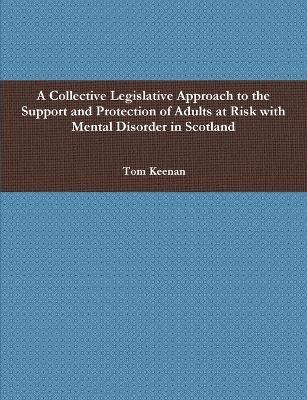 A Collective Legislative Approach to the Support and Protection of Adults at Risk with Mental Disorder in Scotland - Tom Keenan - cover