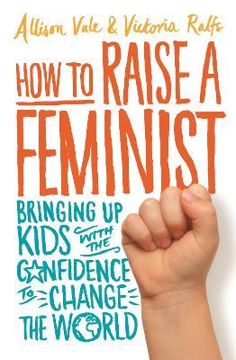 How to Raise a Feminist: Bringing up kids with the confidence to change the world - Allison Vale,Victoria Ralfs - cover