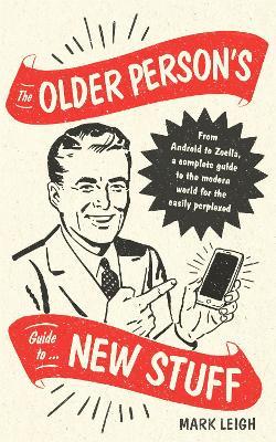 The Older Person's Guide to New Stuff: From Android to Zoella, a complete guide to the modern world for the easily perplexed - Mark Leigh - cover