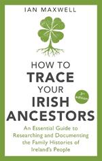How to Trace Your Irish Ancestors 3rd Edition: An Essential Guide to Researching and Documenting the Family Histories of Ireland's People