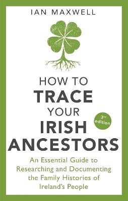 How to Trace Your Irish Ancestors 3rd Edition: An Essential Guide to Researching and Documenting the Family Histories of Ireland's People - Ian Maxwell - cover