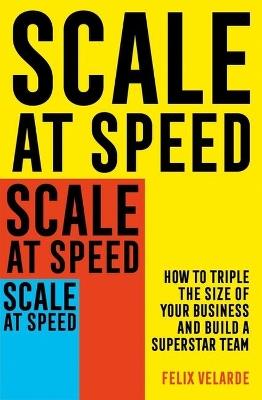 Scale at Speed: How to Triple the Size of Your Business and Build a Superstar Team - Felix Velarde - cover