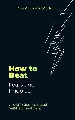 How to Beat Fears and Phobias: A Brief, Evidence-based Self-help Treatment - Mark Papworth - cover