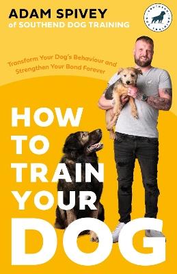 How to Train Your Dog: Transform Your Dog’s Behaviour and Strengthen Your Bond Forever - Adam Spivey - cover