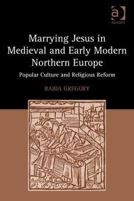 Marrying Jesus in Medieval and Early Modern Northern Europe: Popular Culture and Religious Reform - Rabia Gregory - cover