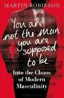 You Are Not the Man You Are Supposed to Be: Into the Chaos of Modern Masculinity - Martin Robinson - cover