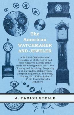 The American Watchmaker and Jeweler - A Full and Comprehensive Exposition of all the Latest and most Approved Secrets of the Trade Embracing Watch and Clock Cleaning and Repairing;Tempering in all its Grades, Making Tools, Compounding Metals, Soldering, Platin - J Parish Stelle - cover