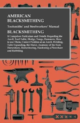 American Blacksmithing, Toolsmiths' and Steelworkers' Manual - It Comprises Particulars and Details Regarding: the Anvil, Tool Table, Sledge, Tongs, Hammers, How to use Them, Correct Position at an Anvil, Welding, Tube Expanding, the Horse, Anatomy of the Foot, Horseshoes, Horseshoeing, Hardening a Plowshare and Babbiting - Anon - cover