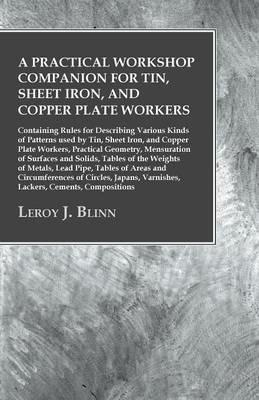 A Practical Workshop Companion for Tin, Sheet Iron, and Copper Plate Workers: Containing Rules for Describing Various Kinds of Patterns used by Tin, Sheet Iron, and Copper Plate Workers, Practical Geometry, Mensuration of Surfaces and Solids, Tables of the Weights of Metals, Lead Pipe, Tables of Areas and Circumferences - Leroy J Blinn - cover