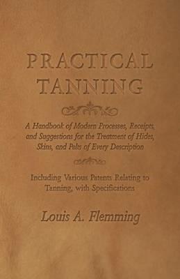 Practical Tanning: A Handbook of Modern Processes, Receipts, and Suggestions for the Treatment of Hides, Skins, and Pelts of Every Description - Including Various Patents Relating to Tanning, with Specifications - Louis A Flemming - cover