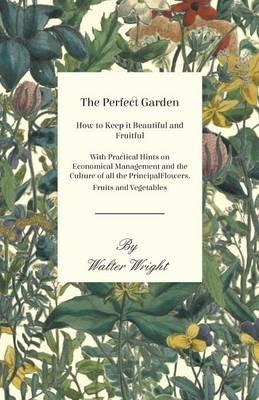 The Perfect Garden - How to Keep it Beautiful and Fruitful - With Practical Hints on Economical Management and the Culture of all the Principal Flowers, Fruits and Vegetables - Walter Wright - cover