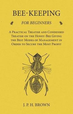 Bee-Keeping for Beginners - A Practical Treatise and Condensed Treatise on the Honey-Bee Giving the Best Modes of Management in Order to Secure the Most Profit - J P H Brown - cover