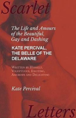 The Life and Amours of the Beautiful, Gay and Dashing Kate Percival, The Belle of the Delaware, Written by Herself, Voluptuous, Exciting, Amorous and Delighting - Kate Percival - cover
