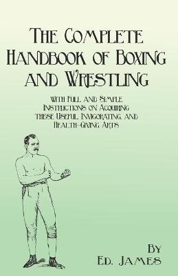 The Complete Handbook of Boxing and Wrestling with Full and Simple Instructions on Acquiring these Useful, Invigorating, and Health-Giving Arts - Ed James - cover