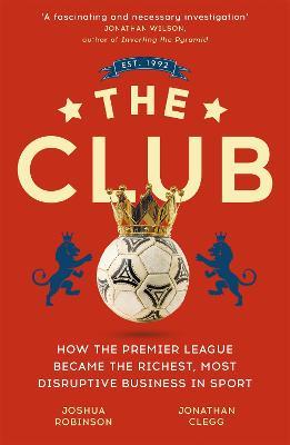The Club: How the Premier League Became the Richest, Most Disruptive Business in Sport - Jonathan Clegg,Joshua Robinson - cover
