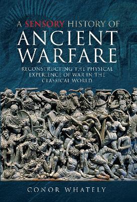 A Sensory History of Ancient Warfare: Reconstructing the Physical Experience of War in the Classical World - Conor Whately - cover