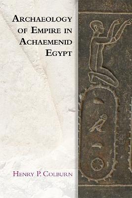 Archaeology of Empire in Achaemenid Egypt - Henry P. Colburn - cover