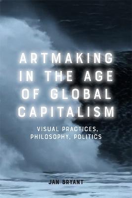 Artmaking in the Age of Global Capitalism: Visual Practices, Philosophy, Politics - Jan Bryant - cover
