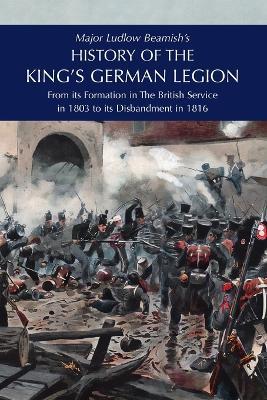 Major Ludlow Beamish's HISTORY OF THE KING'S GERMAN LEGION: From Its Formation In The British service in 1803 To Its Disbandment In 1816: Volume I - Major Ludlow Beamish - cover