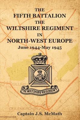 THE FIFTH BATTALION THE WILTSHIRE REGIMENT IN NORTH-WEST EUROPE June 1944-May 1945 - Captain Js McMath - cover