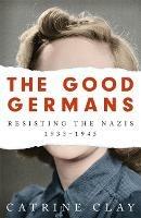 The Good Germans: Resisting the Nazis, 1933-1945 - Catrine Clay - cover