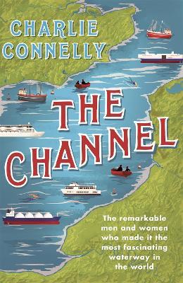 The Channel: The Remarkable Men and Women Who Made It the Most Fascinating Waterway in the World - Charlie Connelly - cover