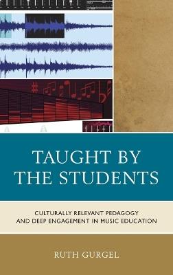 Taught by the Students: Culturally Relevant Pedagogy and Deep Engagement in Music Education - Ruth Gurgel - cover