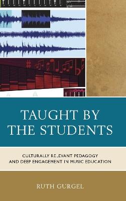 Taught by the Students: Culturally Relevant Pedagogy and Deep Engagement in Music Education - Ruth Gurgel - cover