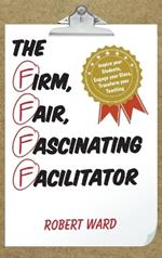 The Firm, Fair, Fascinating Facilitator: Inspire your Students, Engage your Class, Transform your Teaching