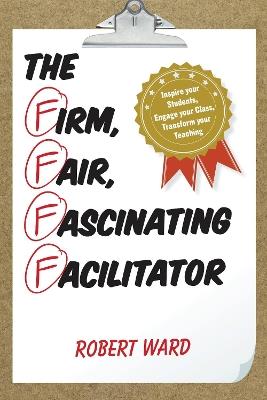 The Firm, Fair, Fascinating Facilitator: Inspire your Students, Engage your Class, Transform your Teaching - Robert Ward - cover