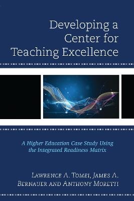 Developing a Center for Teaching Excellence: A Higher Education Case Study Using the Integrated Readiness Matrix - Lawrence A. Tomei,James A. Bernauer,Anthony Moretti - cover