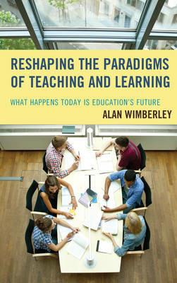 Reshaping the Paradigms of Teaching and Learning: What Happens Today is Education's Future - Alan Wimberley - cover
