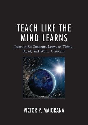 Teach Like the Mind Learns: Instruct So Students Learn to Think, Read, and Write Critically - Victor P. Maiorana - cover