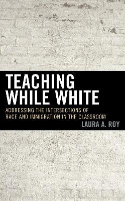 Teaching While White: Addressing the Intersections of Race and Immigration in the Classroom - Laura A. Roy - cover