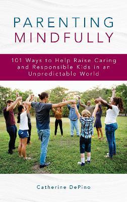 Parenting Mindfully: 101 Ways to Help Raise Caring and Responsible Kids in an Unpredictable World - Catherine DePino - cover