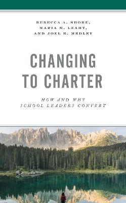 Changing to Charter: How and Why School Leaders Convert - Rebecca A. Shore,Maria M. Leahy,Joel E. Medley - cover