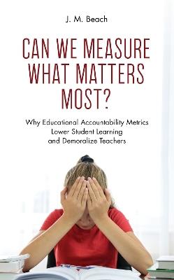 Can We Measure What Matters Most?: Why Educational Accountability Metrics Lower Student Learning and Demoralize Teachers - J. M. Beach - cover