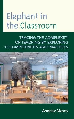 Elephant in the Classroom: Tracing the Complexity of Teaching by Exploring 13 Competencies and Practices - Andrew Maxey - cover