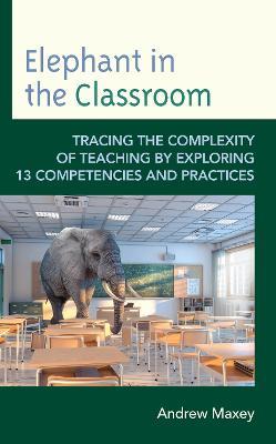 Elephant in the Classroom: Tracing the Complexity of Teaching by Exploring 13 Competencies and Practices - Andrew Maxey - cover