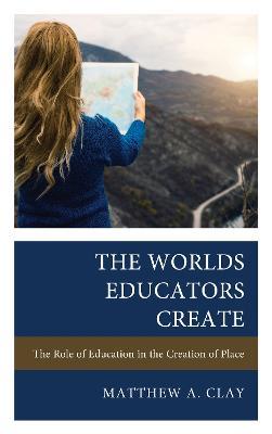 The Worlds Educators Create: The Role of Education in the Creation of Place - Matthew A. Clay - cover