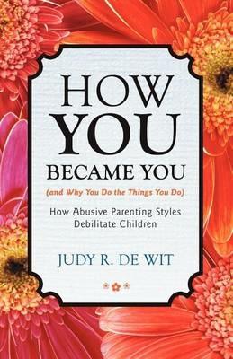 How You Became You (and Why You Do the Things You Do): How Abusive Parenting Styles Debilitate Children - Judy R De Wit - cover