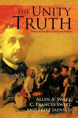 The Unity of Truth: Solving the Paradox of Science and Religion - Allen a Sweet,A a Sweet,C F Sweet - cover