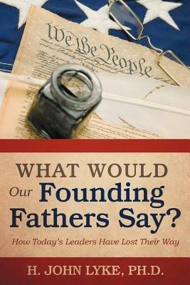 What Would Our Founding Fathers Say?: How Today's Leaders Have Lost Their Way - H John Lyke - cover